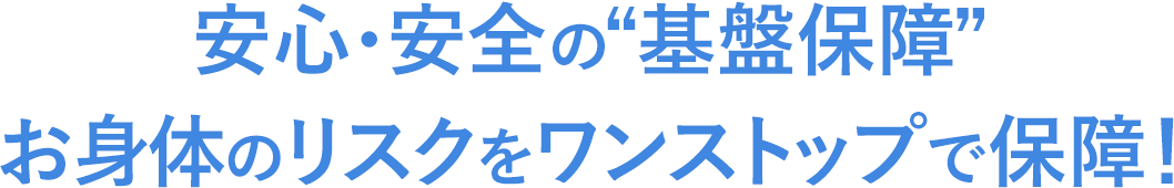 安心・安全の“基盤保障” お身体のリスクをワンストップで保障！