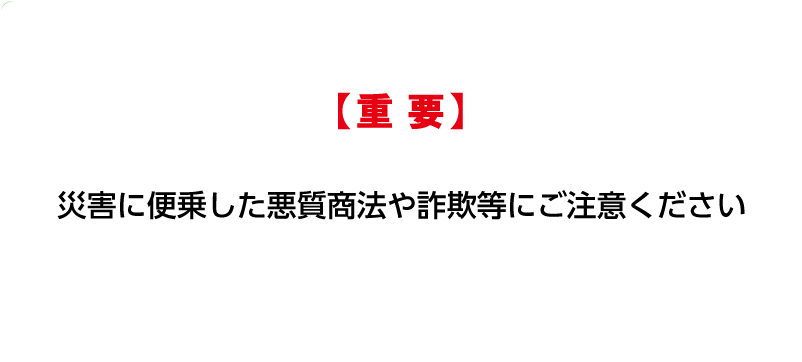 災害に便乗した悪質商法や詐欺等にご注意ください