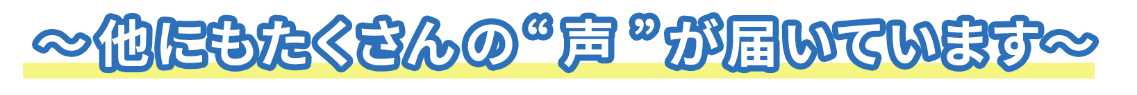 ～～他にもたくさんの “ 声 ” が届いています～