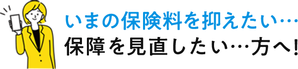 いまの保険料を抑えたい…保障を見直したい…方へ!