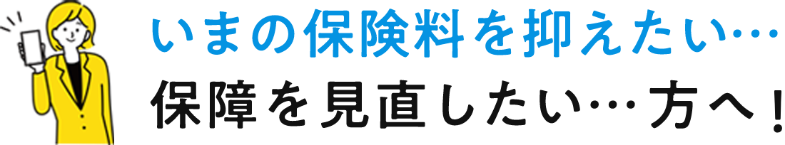 いまの保険料を抑えたい…保障を見直したい…方へ!