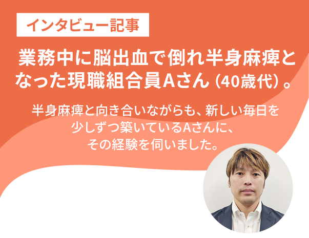 業務中に脳出血で倒れた現職組合員Aさんが語る、共済と仲間の支え。 半身麻痺と向き合いながらも、新しい毎日を少しずつ築いているAさん。その経験を伺いました。