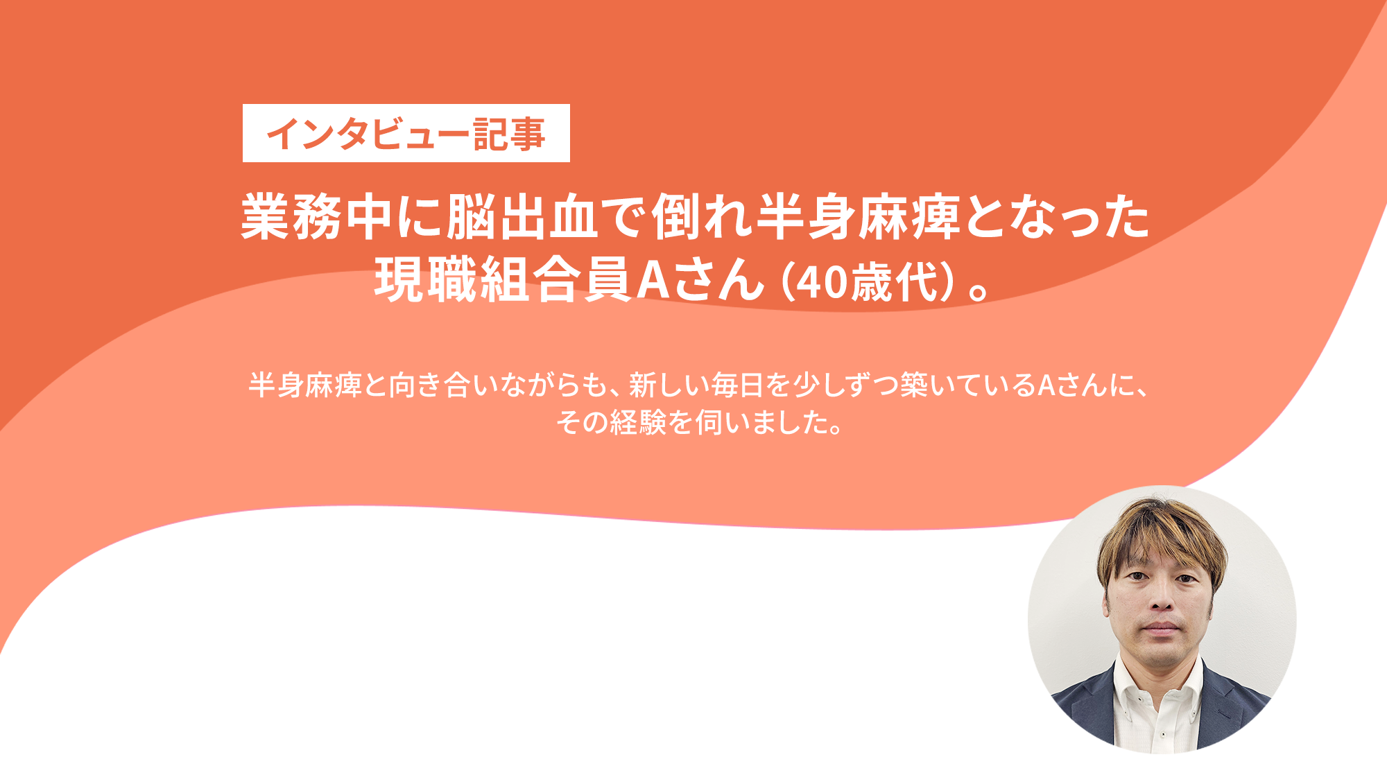 業務中に脳出血で倒れた現職組合員Aさんが語る、共済と仲間の支え。 半身麻痺と向き合いながらも、新しい毎日を少しずつ築いているAさん。その経験を伺いました。
